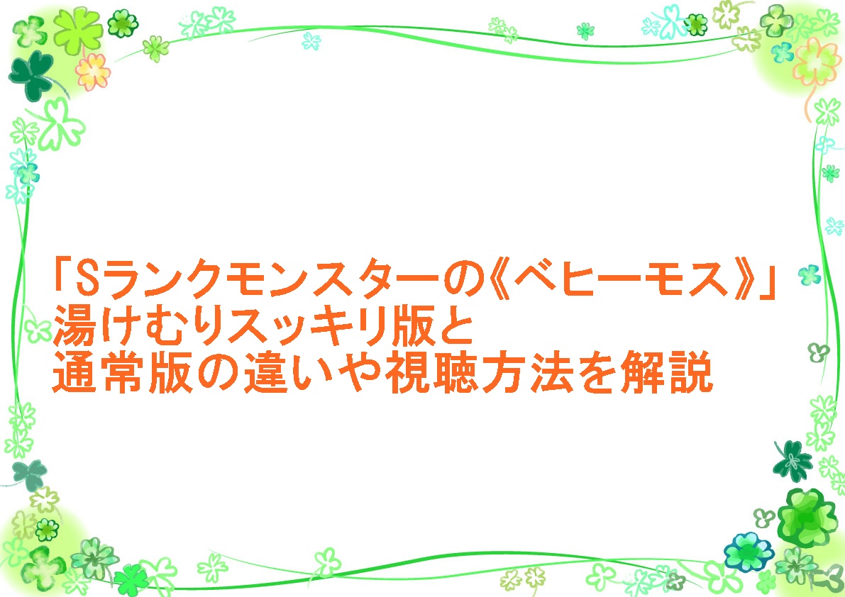 アニメ「Sランクモンスターの《ベヒーモス》」湯けむりスッキリ版と通常版の違いや視聴方法を解説