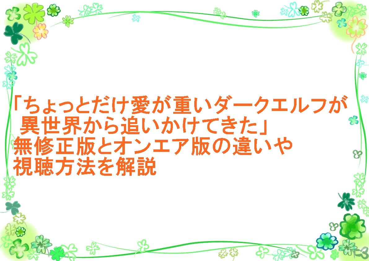 アニメ「ちょっとだけ愛が重いダークエルフが異世界から追いかけてきた」無修正版と通常版の違いや視聴方法を解説